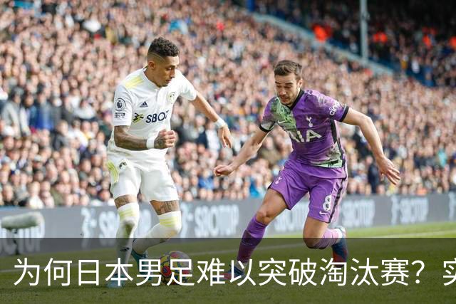 为何日本男足难以突破淘汰赛？实力虽强，却缺少大赛底蕴