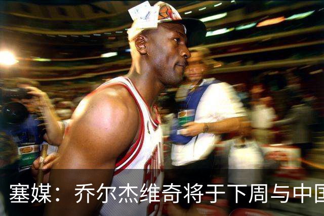 塞媒：乔尔杰维奇将于下周与中国篮协签约