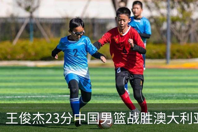 王俊杰23分中国男篮战胜澳大利亚，崔永熙12分正在归来
