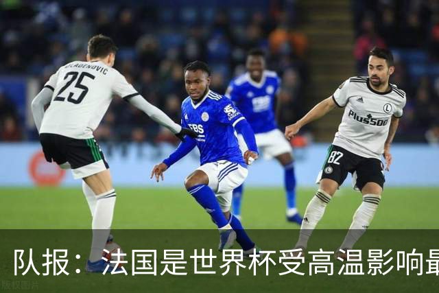 队报：法国是世界杯受高温影响最大球队之一，西班牙受影响较小