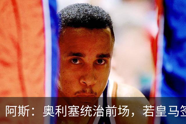 阿斯：奥利塞统治前场，若皇马签下他搭配姆巴佩杀伤力将是致命的