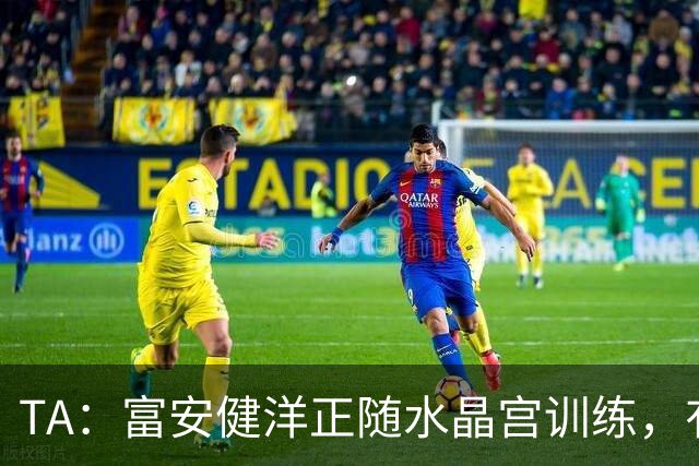 TA：富安健洋正随水晶宫训练，有望以自由身加盟并出战友谊赛